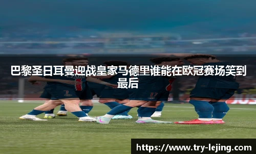 巴黎圣日耳曼迎战皇家马德里谁能在欧冠赛场笑到最后